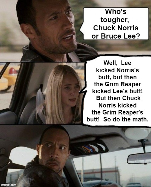 It's true! Bruce Lee died, but Chuck's still alive and kicking! | Who's tougher,  Chuck Norris or Bruce Lee? Well,  Lee kicked Norris's butt, but then the Grim Reaper kicked Lee's butt!  But then Chuck Norris kicked the Grim Reaper's butt!  So do the math. | image tagged in memes,the rock driving | made w/ Imgflip meme maker