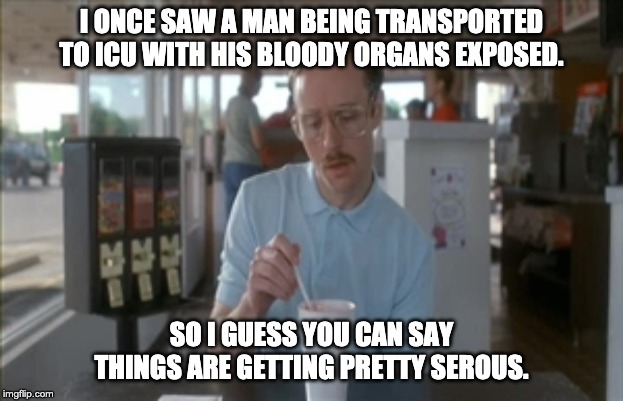 So I Guess You Can Say Things Are Getting Pretty Serious Meme | I ONCE SAW A MAN BEING TRANSPORTED TO ICU WITH HIS BLOODY ORGANS EXPOSED. SO I GUESS YOU CAN SAY THINGS ARE GETTING PRETTY SEROUS. | image tagged in memes,so i guess you can say things are getting pretty serious | made w/ Imgflip meme maker