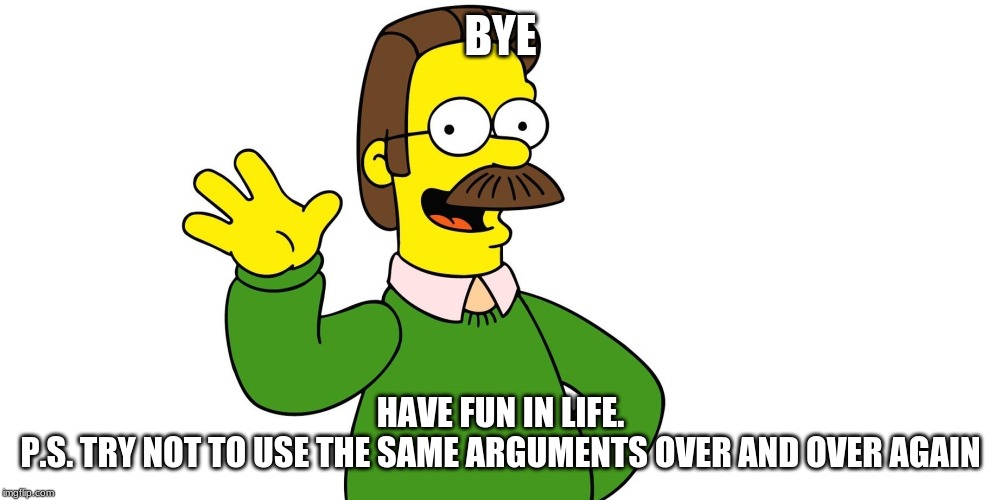 Ned Flanders Wave | BYE; HAVE FUN IN LIFE.
P.S. TRY NOT TO USE THE SAME ARGUMENTS OVER AND OVER AGAIN | image tagged in ned flanders wave | made w/ Imgflip meme maker