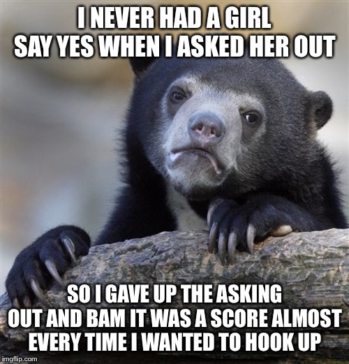 Confession Bear Meme | I NEVER HAD A GIRL SAY YES WHEN I ASKED HER OUT SO I GAVE UP THE ASKING OUT AND BAM IT WAS A SCORE ALMOST EVERY TIME I WANTED TO HOOK UP | image tagged in memes,confession bear | made w/ Imgflip meme maker
