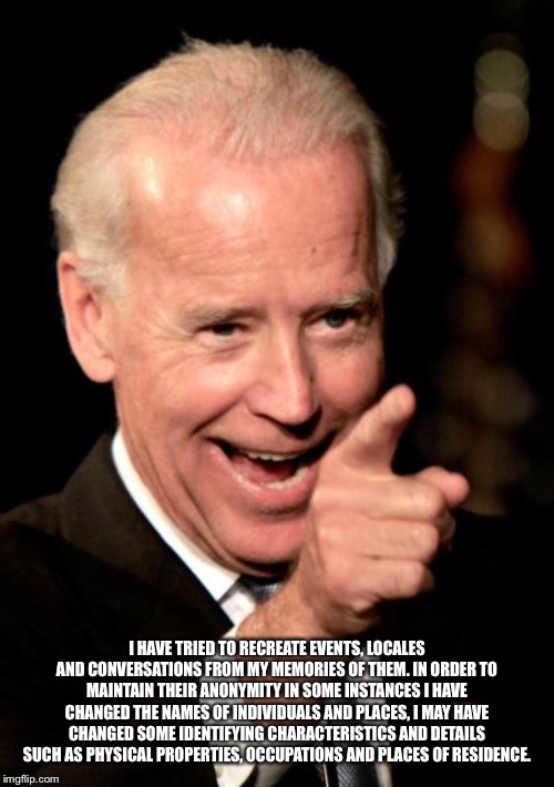 Smilin Biden Meme | I HAVE TRIED TO RECREATE EVENTS, LOCALES AND CONVERSATIONS FROM MY MEMORIES OF THEM. IN ORDER TO MAINTAIN THEIR ANONYMITY IN SOME INSTANCES  | image tagged in memes,smilin biden | made w/ Imgflip meme maker