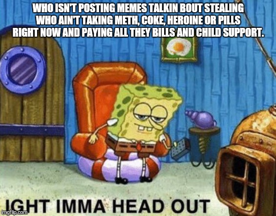 Ight imma head out | WHO ISN'T POSTING MEMES TALKIN BOUT STEALING WHO AIN'T TAKING METH, COKE, HEROINE OR PILLS RIGHT NOW AND PAYING ALL THEY BILLS AND CHILD SUPPORT. | image tagged in ight imma head out | made w/ Imgflip meme maker