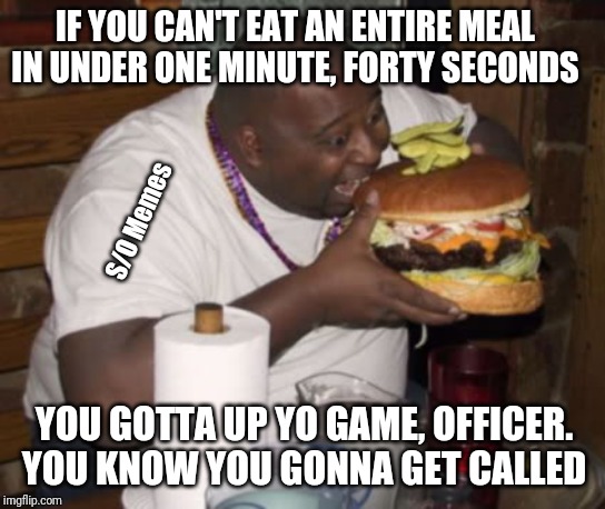 Fat guy eating burger | IF YOU CAN'T EAT AN ENTIRE MEAL IN UNDER ONE MINUTE, FORTY SECONDS; S/O Memes; YOU GOTTA UP YO GAME, OFFICER. YOU KNOW YOU GONNA GET CALLED | image tagged in fat guy eating burger | made w/ Imgflip meme maker