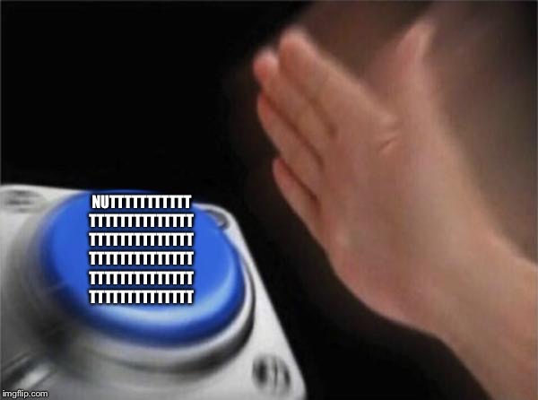 Blank Nut Button | NUTTTTTTTTTTT
TTTTTTTTTTTTTT
TTTTTTTTTTTTTT
TTTTTTTTTTTTTT
TTTTTTTTTTTTTT
TTTTTTTTTTTTTT | image tagged in memes,blank nut button | made w/ Imgflip meme maker