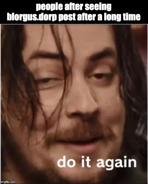 Do it again | people after seeing blorgus.dorp post after a long time | image tagged in do it again | made w/ Imgflip meme maker