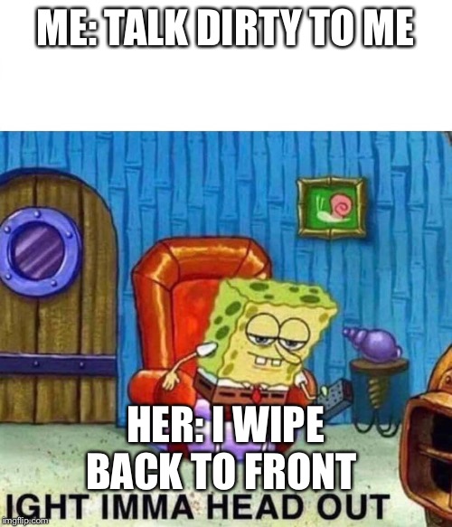 Spongebob Ight Imma Head Out Meme | ME: TALK DIRTY TO ME; HER: I WIPE BACK TO FRONT | image tagged in spongebob ight imma head out | made w/ Imgflip meme maker