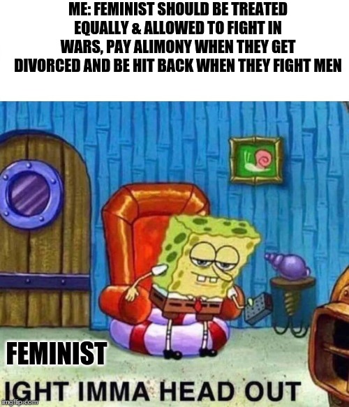 Feminist | ME: FEMINIST SHOULD BE TREATED EQUALLY & ALLOWED TO FIGHT IN WARS, PAY ALIMONY WHEN THEY GET DIVORCED AND BE HIT BACK WHEN THEY FIGHT MEN; FEMINIST | image tagged in spongebob ight imma head out,triggered feminist | made w/ Imgflip meme maker