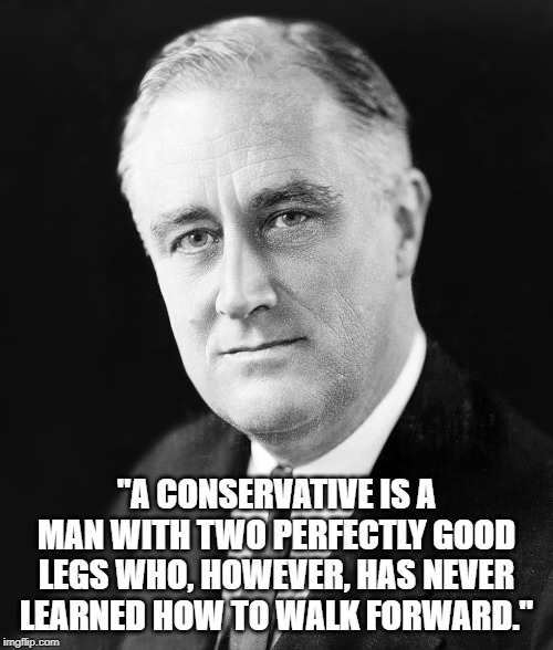Franklin Roosevelt | "A CONSERVATIVE IS A MAN WITH TWO PERFECTLY GOOD LEGS WHO, HOWEVER, HAS NEVER LEARNED HOW TO WALK FORWARD." | image tagged in quotes | made w/ Imgflip meme maker