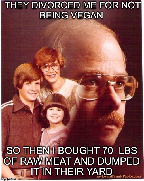 Vengeance Dad | THEY DIVORCED ME FOR NOT
BEING VEGAN; SO THEN I BOUGHT 70  LBS
OF RAW MEAT AND DUMPED
IT IN THEIR YARD | image tagged in memes,vengeance dad | made w/ Imgflip meme maker