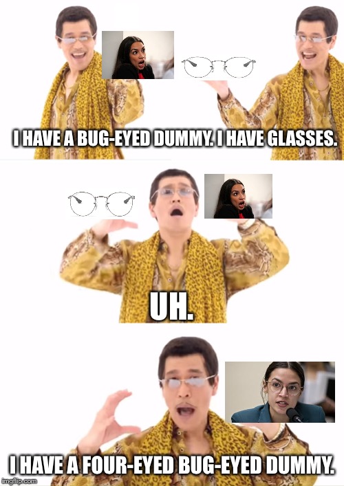 Glasses help AOC’s stupidity show up more clearly | I HAVE A BUG-EYED DUMMY. I HAVE GLASSES. UH. I HAVE A FOUR-EYED BUG-EYED DUMMY. | image tagged in memes,ppap,alexandria ocasio-cortez,stupid,glasses,idiot | made w/ Imgflip meme maker