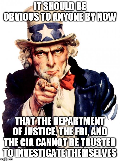 Uncle Sam | IT SHOULD BE OBVIOUS TO ANYONE BY NOW; THAT THE DEPARTMENT OF JUSTICE, THE FBI, AND THE CIA CANNOT BE TRUSTED TO INVESTIGATE THEMSELVES | image tagged in memes,uncle sam | made w/ Imgflip meme maker