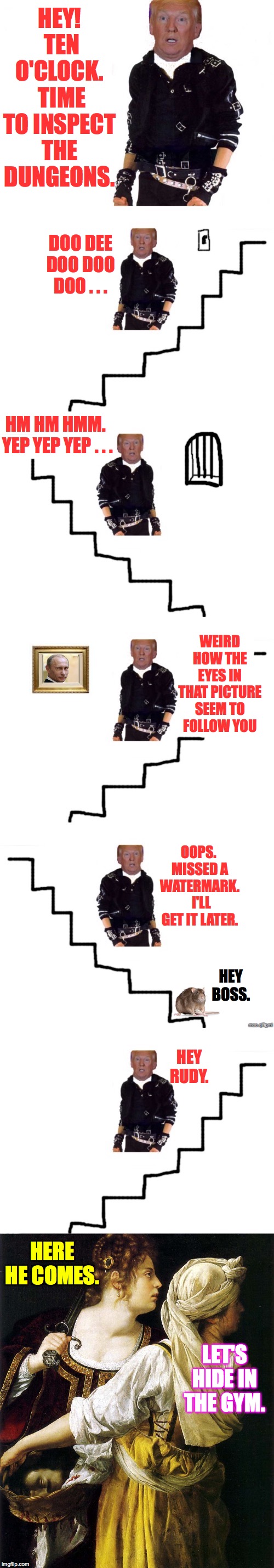 Deep down in the bowels of the White House  ( : | HEY!  TEN O'CLOCK.  TIME TO INSPECT THE DUNGEONS. DOO DEE DOO DOO DOO . . . HM HM HMM.  YEP YEP YEP . . . WEIRD HOW THE EYES IN THAT PICTURE SEEM TO FOLLOW YOU; OOPS.  MISSED A WATERMARK.  I'LL GET IT LATER. HEY BOSS. HEY RUDY. HERE HE COMES. LET'S HIDE IN THE GYM. | image tagged in memes,trump,white house dungeons,vladimir putin,rudy giuliani,pilfgmi | made w/ Imgflip meme maker