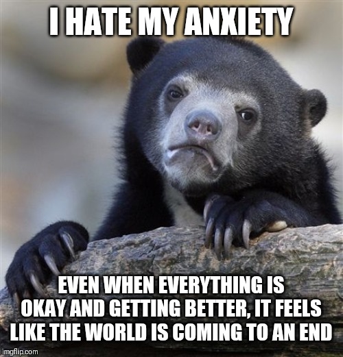 Confession Bear Meme | I HATE MY ANXIETY; EVEN WHEN EVERYTHING IS OKAY AND GETTING BETTER, IT FEELS LIKE THE WORLD IS COMING TO AN END | image tagged in memes,confession bear | made w/ Imgflip meme maker