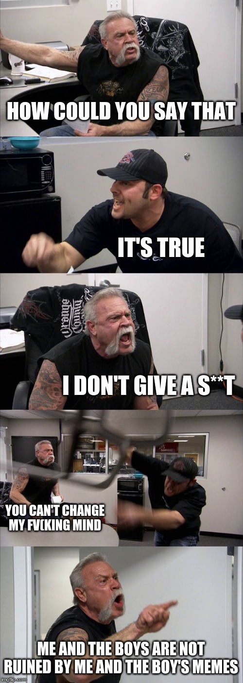 based off agrument I had
not about me and the boys though | HOW COULD YOU SAY THAT; IT'S TRUE; I DON'T GIVE A S**T; YOU CAN'T CHANGE MY FV(KING MIND; ME AND THE BOYS ARE NOT RUINED BY ME AND THE BOY'S MEMES | image tagged in memes,american chopper argument,me and the boys | made w/ Imgflip meme maker