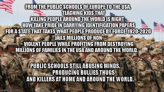 US Military | FROM THE PUBLIC SCHOOLS OF EUROPE TO THE USA. 
          TEACHING KIDS THAT KILLING PEOPLE AROUND THE WORLD IS RIGHT .  HOW TAKE PRIDE IN CARRYING IDENTIFICATION PAPERS FOR A STATE THAT TAKES WHAT PEOPLE PRODUCE BY FORCE. 1920-2020 
 JAILS MILLIONS OF NON- VIOLENT PEOPLE WHILE PROFITING FROM DESTROYING MILLIONS OF FAMILIES IN THE USA AND AROUND THE WORLD. PUBLIC SCHOOLS STILL ABUSING MINDS.           
      PRODUCING BULLIES THUGS AND KILLERS AT HOME AND AROUND THE WORLD. | image tagged in us military | made w/ Imgflip meme maker