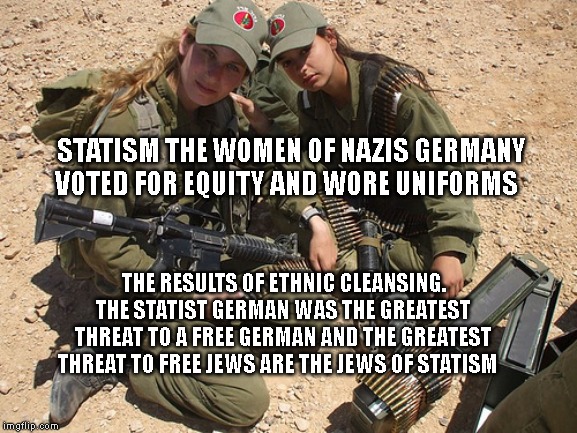 Gun Control in Israel | STATISM THE WOMEN OF NAZIS GERMANY VOTED FOR EQUITY AND WORE UNIFORMS; THE RESULTS OF ETHNIC CLEANSING. THE STATIST GERMAN WAS THE GREATEST THREAT TO A FREE GERMAN AND THE GREATEST THREAT TO FREE JEWS ARE THE JEWS OF STATISM | image tagged in gun control in israel | made w/ Imgflip meme maker