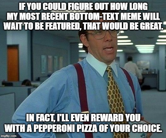 That Would Be Great | IF YOU COULD FIGURE OUT HOW LONG MY MOST RECENT BOTTOM-TEXT MEME WILL WAIT TO BE FEATURED, THAT WOULD BE GREAT. IN FACT, I'LL EVEN REWARD YOU WITH A PEPPERONI PIZZA OF YOUR CHOICE. | image tagged in memes,that would be great | made w/ Imgflip meme maker