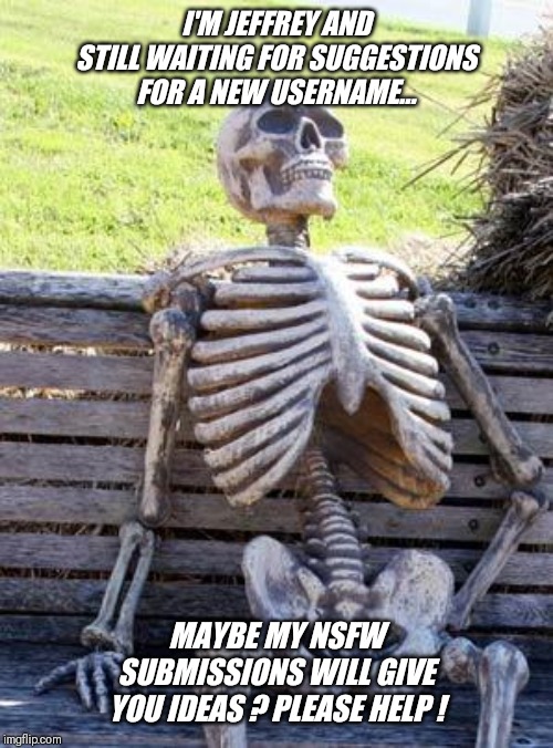 Is it smart to use your real name ? | I'M JEFFREY AND STILL WAITING FOR SUGGESTIONS FOR A NEW USERNAME... MAYBE MY NSFW SUBMISSIONS WILL GIVE YOU IDEAS ? PLEASE HELP ! | image tagged in memes,waiting skeleton,username wanted,nsfw,please help,jeffrey | made w/ Imgflip meme maker