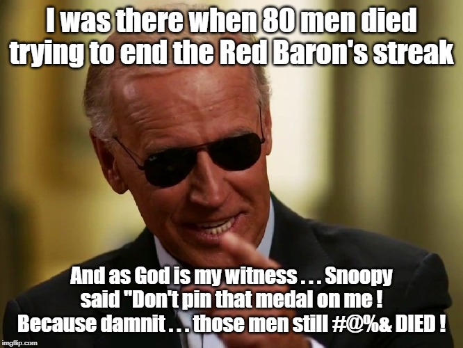 Joe Biden War Story | I was there when 80 men died trying to end the Red Baron's streak; And as God is my witness . . . Snoopy said "Don't pin that medal on me ! Because damnit . . . those men still #@%& DIED ! | image tagged in cool joe biden,war story,snoopy,red baron,war medal | made w/ Imgflip meme maker
