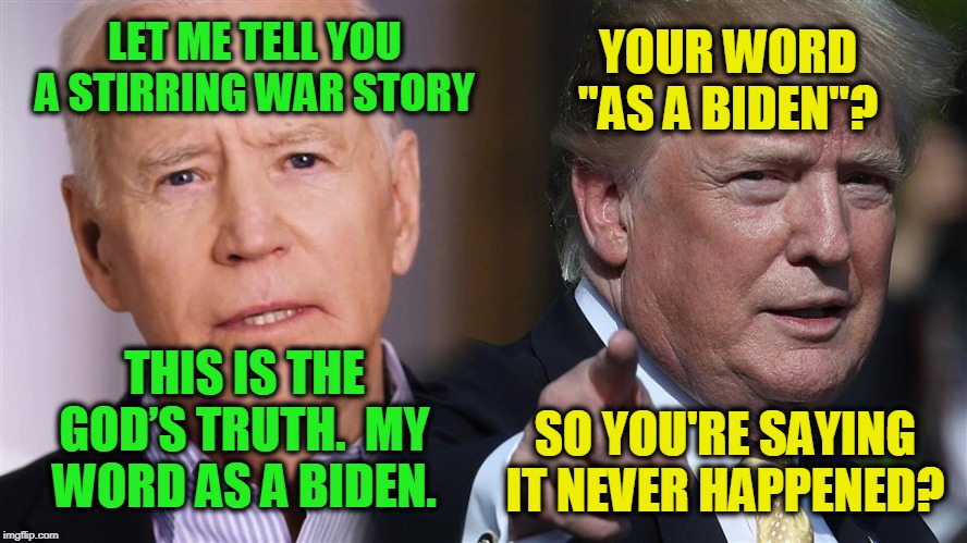 War Story | LET ME TELL YOU A STIRRING WAR STORY; YOUR WORD "AS A BIDEN"? THIS IS THE GOD’S TRUTH.  MY WORD AS A BIDEN. SO YOU'RE SAYING IT NEVER HAPPENED? | image tagged in joe biden,president trump | made w/ Imgflip meme maker