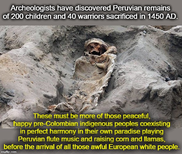 Ancient Peruvian Paradise before Europeans Came | Archeologists have discovered Peruvian remains of 200 children and 40 warriors sacrificed in 1450 AD. These must be more of those peaceful, happy pre-Colombian indigenous peoples coexisting in perfect harmony in their own paradise playing Peruvian flute music and raising corn and llamas, before the arrival of all those awful European white people. | image tagged in peruvian chimu,human sacrifice | made w/ Imgflip meme maker