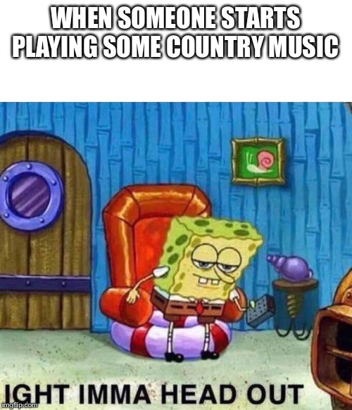 Spongebob Ight Imma Head Out Meme | WHEN SOMEONE STARTS PLAYING SOME COUNTRY MUSIC | image tagged in spongebob ight imma head out | made w/ Imgflip meme maker