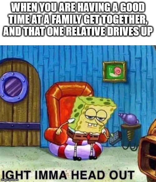 Spongebob Ight Imma Head Out | WHEN YOU ARE HAVING A GOOD TIME AT A FAMILY GET TOGETHER, AND THAT ONE RELATIVE DRIVES UP | image tagged in spongebob ight imma head out | made w/ Imgflip meme maker