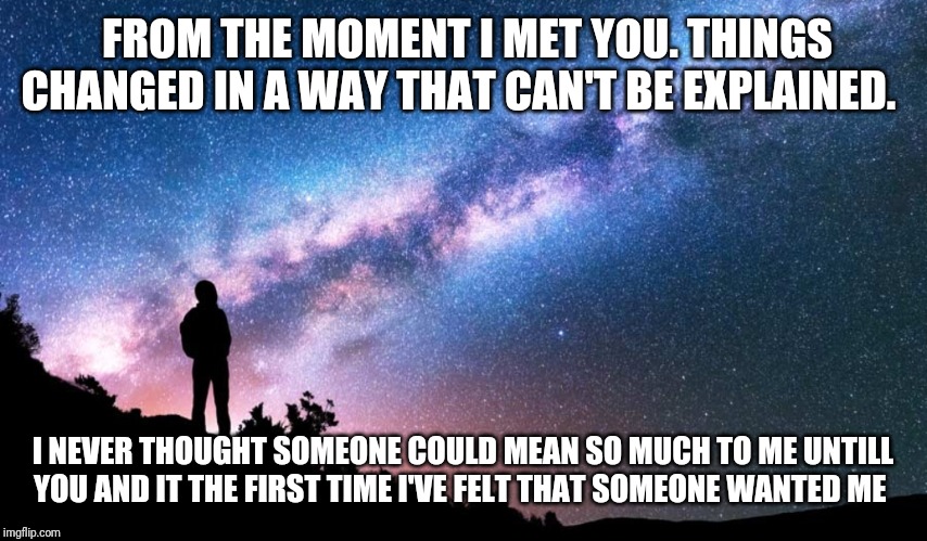 FROM THE MOMENT I MET YOU. THINGS CHANGED IN A WAY THAT CAN'T BE EXPLAINED. I NEVER THOUGHT SOMEONE COULD MEAN SO MUCH TO ME UNTILL YOU AND IT THE FIRST TIME I'VE FELT THAT SOMEONE WANTED ME | image tagged in relationships,memes,sweet memes,babe,for her | made w/ Imgflip meme maker