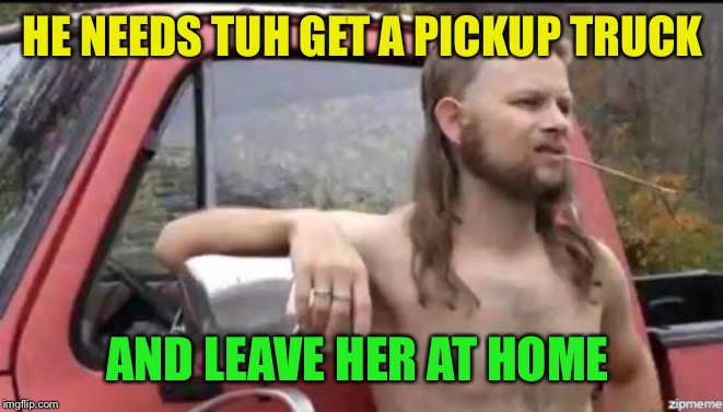 almost politically correct redneck | HE NEEDS TUH GET A PICKUP TRUCK AND LEAVE HER AT HOME | image tagged in almost politically correct redneck | made w/ Imgflip meme maker