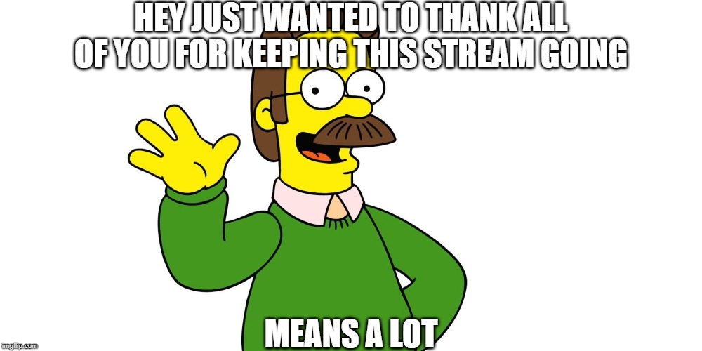 it really does! | HEY JUST WANTED TO THANK ALL OF YOU FOR KEEPING THIS STREAM GOING; MEANS A LOT | image tagged in ned flanders wave | made w/ Imgflip meme maker