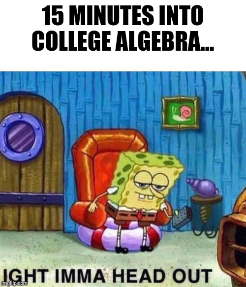 Spongebob Ight Imma Head Out Meme | 15 MINUTES INTO COLLEGE ALGEBRA... | image tagged in spongebob ight imma head out | made w/ Imgflip meme maker