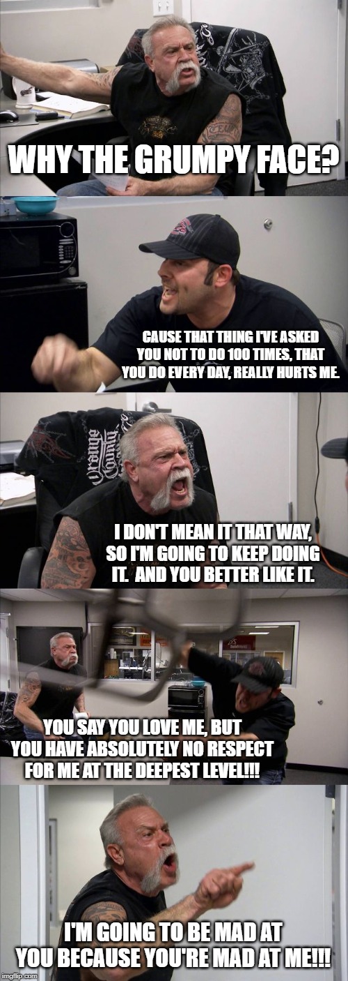 Abuser Logic | WHY THE GRUMPY FACE? CAUSE THAT THING I'VE ASKED YOU NOT TO DO 100 TIMES, THAT YOU DO EVERY DAY, REALLY HURTS ME. I DON'T MEAN IT THAT WAY, SO I'M GOING TO KEEP DOING IT.  AND YOU BETTER LIKE IT. YOU SAY YOU LOVE ME, BUT YOU HAVE ABSOLUTELY NO RESPECT FOR ME AT THE DEEPEST LEVEL!!! I'M GOING TO BE MAD AT YOU BECAUSE YOU'RE MAD AT ME!!! | image tagged in memes,american chopper argument | made w/ Imgflip meme maker