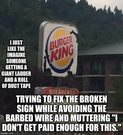 Also I wonder, "why the heck did they put duct tape on a sign?" | I JUST LIKE THE IMAGINE SOMEONE GETTING A GIANT LADDER AND A ROLL OF DUCT TAPE; TRYING TO FIX THE BROKEN SIGN WHILE AVOIDING THE BARBED WIRE AND MUTTERING "I DON'T GET PAID ENOUGH FOR THIS." | image tagged in memes,funny,burger king,sign | made w/ Imgflip meme maker