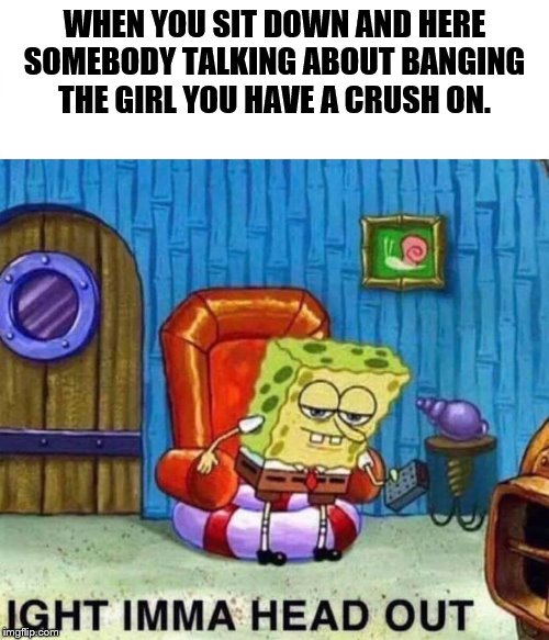 Spongebob Ight Imma Head Out Meme | WHEN YOU SIT DOWN AND HERE SOMEBODY TALKING ABOUT BANGING THE GIRL YOU HAVE A CRUSH ON. | image tagged in spongebob ight imma head out | made w/ Imgflip meme maker