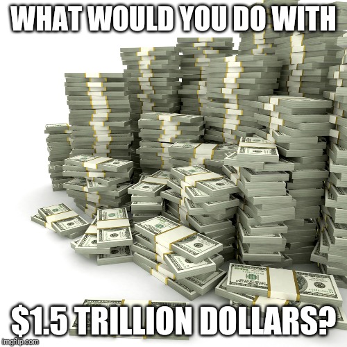 Money Pile |  WHAT WOULD YOU DO WITH; $1.5 TRILLION DOLLARS? | image tagged in money pile | made w/ Imgflip meme maker