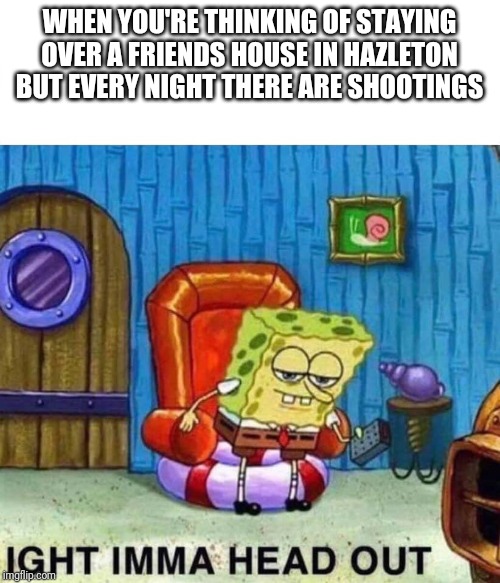 Spongebob Ight Imma Head Out | WHEN YOU'RE THINKING OF STAYING OVER A FRIENDS HOUSE IN HAZLETON BUT EVERY NIGHT THERE ARE SHOOTINGS | image tagged in spongebob ight imma head out | made w/ Imgflip meme maker