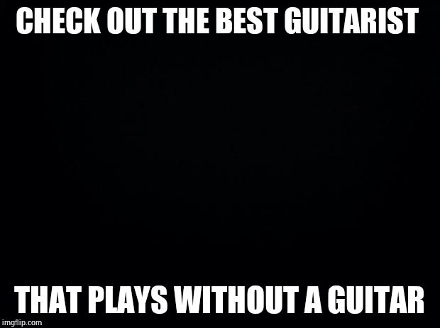 Black background | CHECK OUT THE BEST GUITARIST; THAT PLAYS WITHOUT A GUITAR | image tagged in black background | made w/ Imgflip meme maker