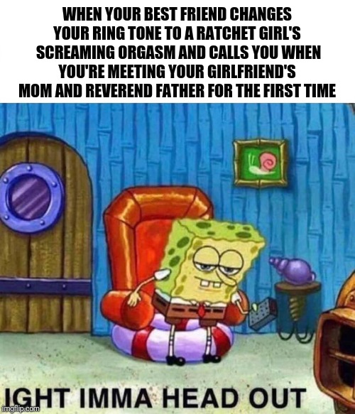 Spongebob Ight Imma Head Out Meme | WHEN YOUR BEST FRIEND CHANGES YOUR RING TONE TO A RATCHET GIRL'S  SCREAMING ORGASM AND CALLS YOU WHEN YOU'RE MEETING YOUR GIRLFRIEND'S MOM AND REVEREND FATHER FOR THE FIRST TIME | image tagged in spongebob ight imma head out | made w/ Imgflip meme maker