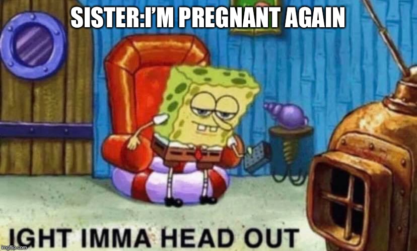 SISTER:I’M PREGNANT AGAIN | image tagged in spongebob ight imma head out | made w/ Imgflip meme maker
