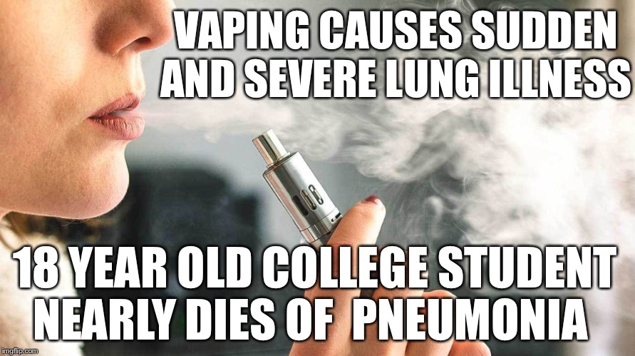 Vaping causes sudden and severe lung illness
18 year old college student nearly dies of  pneumonia | VAPING CAUSES SUDDEN AND SEVERE LUNG ILLNESS; 18 YEAR OLD COLLEGE STUDENT NEARLY DIES OF  PNEUMONIA | image tagged in vaping,pneumonia,illness,hospital,died | made w/ Imgflip meme maker