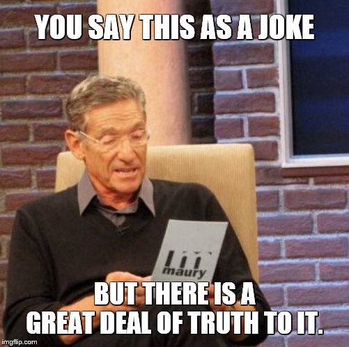 Maury Lie Detector Meme | YOU SAY THIS AS A JOKE BUT THERE IS A GREAT DEAL OF TRUTH TO IT. | image tagged in memes,maury lie detector | made w/ Imgflip meme maker