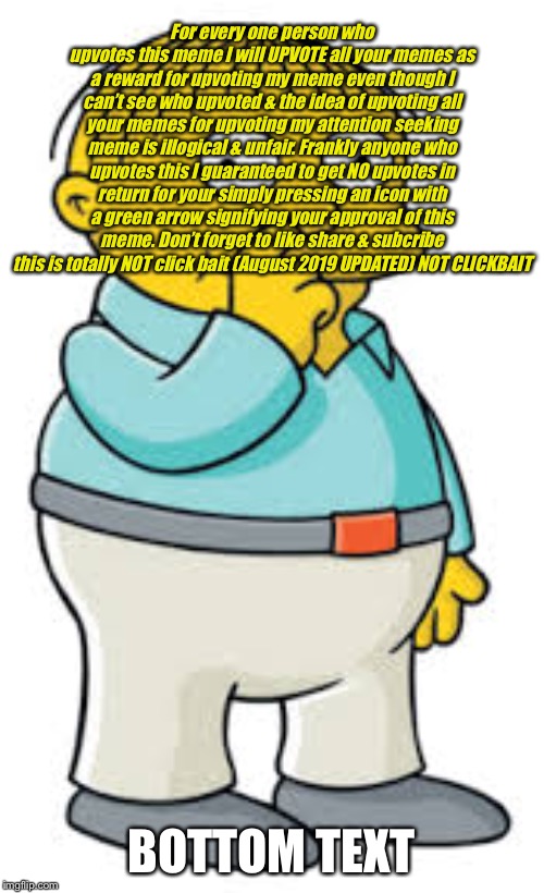 Ralph Wiggum | For every one person who upvotes this meme I will UPVOTE all your memes as a reward for upvoting my meme even though I can’t see who upvoted & the idea of upvoting all your memes for upvoting my attention seeking meme is illogical & unfair. Frankly anyone who upvotes this I guaranteed to get NO upvotes in return for your simply pressing an icon with a green arrow signifying your approval of this meme. Don’t forget to like share & subcribe this is totally NOT click bait (August 2019 UPDATED) NOT CLICKBAIT; BOTTOM TEXT | image tagged in ralph wiggum | made w/ Imgflip meme maker