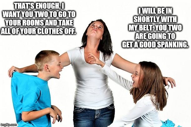 Mommy spanks | I WILL BE IN SHORTLY WITH MY BELT. YOU TWO ARE GOING TO GET A GOOD SPANKING. THAT'S ENOUGH, I WANT YOU TWO TO GO TO YOUR ROOMS AND TAKE ALL OF YOUR CLOTHES OFF. | image tagged in bare bottom spanking,belt spanking,f-m spanking,otk spanking,hairbrush spanking,strapping | made w/ Imgflip meme maker