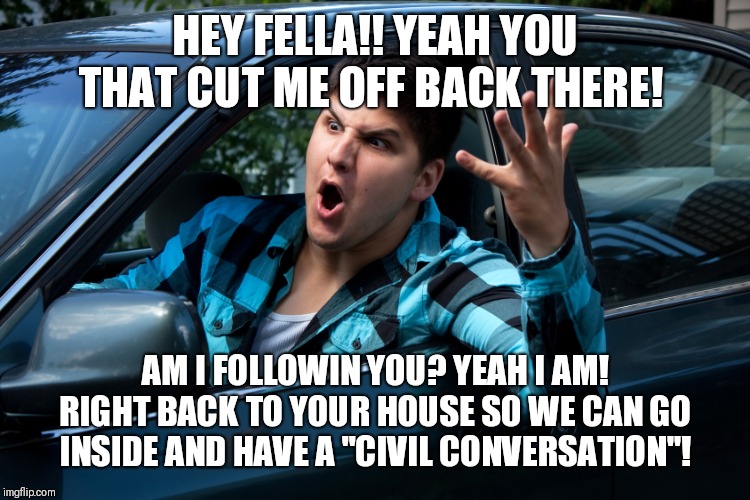 Road rage | HEY FELLA!! YEAH YOU THAT CUT ME OFF BACK THERE! AM I FOLLOWIN YOU? YEAH I AM! RIGHT BACK TO YOUR HOUSE SO WE CAN GO INSIDE AND HAVE A "CIVI | image tagged in road rage | made w/ Imgflip meme maker