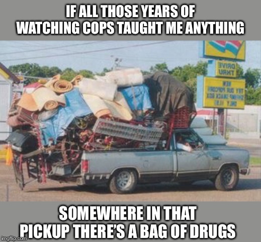 IF ALL THOSE YEARS OF WATCHING COPS TAUGHT ME ANYTHING; SOMEWHERE IN THAT PICKUP THERE’S A BAG OF DRUGS | image tagged in memes,funny,cops,overloaded pickup truck,drugs,rednecks | made w/ Imgflip meme maker
