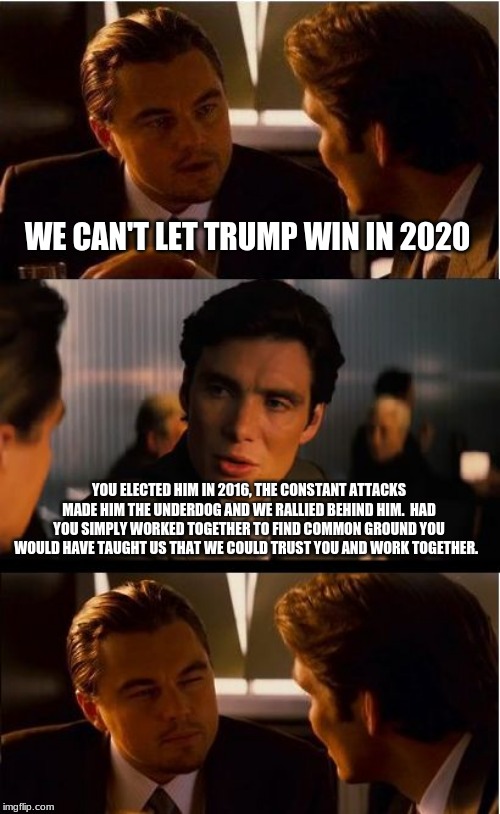 Thank the Dems for Trump | WE CAN'T LET TRUMP WIN IN 2020; YOU ELECTED HIM IN 2016, THE CONSTANT ATTACKS MADE HIM THE UNDERDOG AND WE RALLIED BEHIND HIM.  HAD YOU SIMPLY WORKED TOGETHER TO FIND COMMON GROUND YOU WOULD HAVE TAUGHT US THAT WE COULD TRUST YOU AND WORK TOGETHER. | image tagged in memes,inception,thank you democrats,maga,democrat the hate party,trump 2020 | made w/ Imgflip meme maker