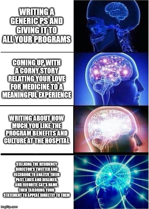 Expanding Brain Meme | WRITING A GENERIC PS AND GIVING IT TO ALL YOUR PROGRAMS; COMING UP WITH A CORNY STORY RELATING YOUR LOVE FOR MEDICINE TO A MEANINGFUL EXPERIENCE; WRITING ABOUT HOW MUCH YOU LIKE THE PROGRAM BENEFITS AND CULTURE AT THE HOSPITAL; STALKING THE RESIDENCY DIRECTOR'S TWITTER AND FACEBOOK TO ANALYZE THEIR PAST, LIKES AND DISLIKES, AND FAVORITE CAT'S NAME, THEN TAILORING YOUR STATEMENT TO APPEAL DIRECTLY TO THEM | image tagged in memes,expanding brain,medicalschool | made w/ Imgflip meme maker