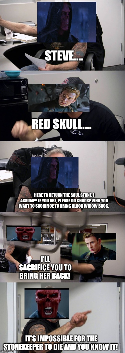 Returning the Soul Stone in a Nutshell | STEVE.... RED SKULL.... HERE TO RETURN THE SOUL STONE, I ASSUME? IF YOU ARE, PLEASE DO CHOOSE WHO YOU WANT TO SACRIFICE TO BRING BLACK WIDOW BACK. I'LL SACRIFICE YOU TO BRING HER BACK! IT'S IMPOSSIBLE FOR THE STONEKEEPER TO DIE AND YOU KNOW IT! | image tagged in memes,american chopper argument | made w/ Imgflip meme maker