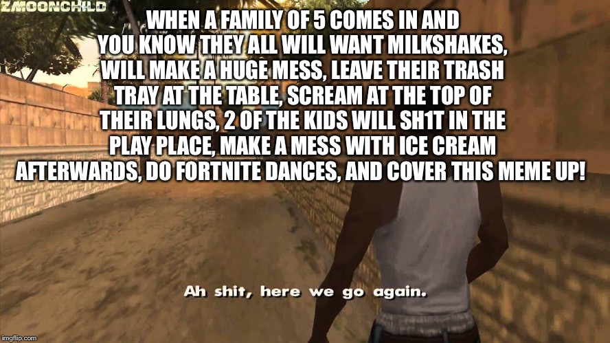 Here we go again | WHEN A FAMILY OF 5 COMES IN AND YOU KNOW THEY ALL WILL WANT MILKSHAKES, WILL MAKE A HUGE MESS, LEAVE THEIR TRASH TRAY AT THE TABLE, SCREAM AT THE TOP OF THEIR LUNGS, 2 OF THE KIDS WILL SH1T IN THE PLAY PLACE, MAKE A MESS WITH ICE CREAM AFTERWARDS, DO FORTNITE DANCES, AND COVER THIS MEME UP! | image tagged in here we go again | made w/ Imgflip meme maker