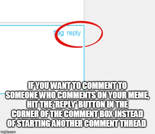 To comment on some else's comment... | IF YOU WANT TO COMMENT TO SOMEONE WHO COMMENTS ON YOUR MEME,
HIT THE 'REPLY' BUTTON IN THE CORNER OF THE COMMENT BOX INSTEAD OF STARTING ANOTHER COMMENT THREAD | image tagged in comments,reply,how to,instructions,thread,memes | made w/ Imgflip meme maker